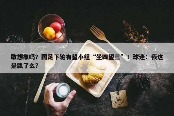 敢想象吗？国足下轮有望小组“坐四望三”！球迷：我这是飘了么？