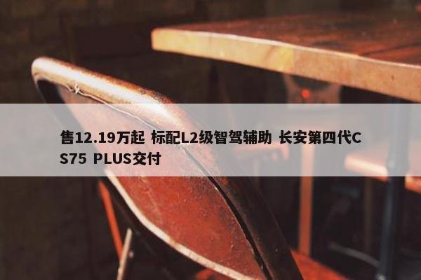 售12.19万起 标配L2级智驾辅助 长安第四代CS75 PLUS交付