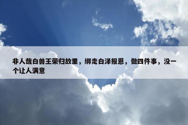 非人哉白兽王荣归故里，绑走白泽报恩，做四件事，没一个让人满意