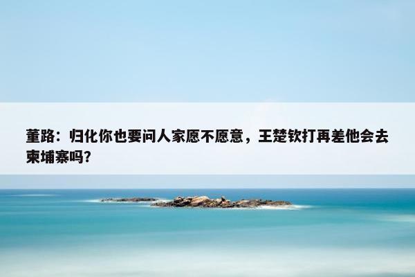 董路：归化你也要问人家愿不愿意，王楚钦打再差他会去柬埔寨吗？