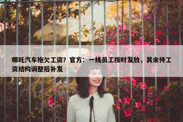 哪吒汽车拖欠工资？官方：一线员工按时发放，其余待工资结构调整后补发