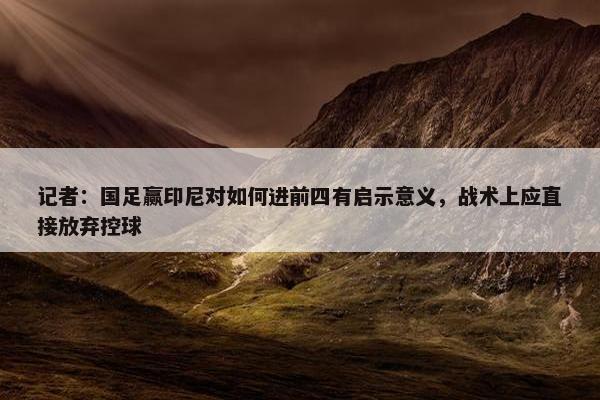 记者：国足赢印尼对如何进前四有启示意义，战术上应直接放弃控球