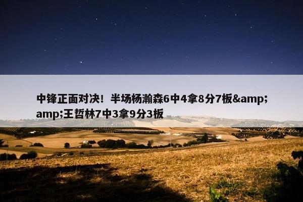 中锋正面对决！半场杨瀚森6中4拿8分7板&amp;王哲林7中3拿9分3板