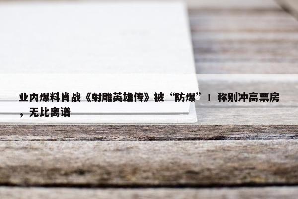 业内爆料肖战《射雕英雄传》被“防爆”！称别冲高票房，无比离谱