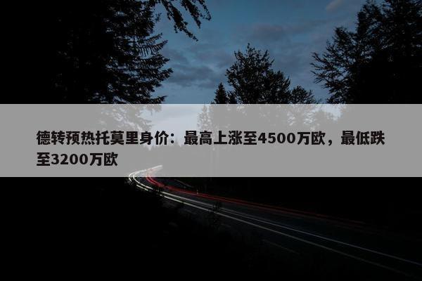 德转预热托莫里身价：最高上涨至4500万欧，最低跌至3200万欧