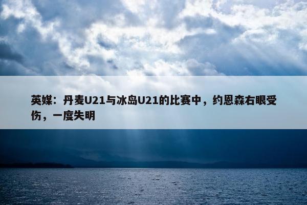 英媒：丹麦U21与冰岛U21的比赛中，约恩森右眼受伤，一度失明