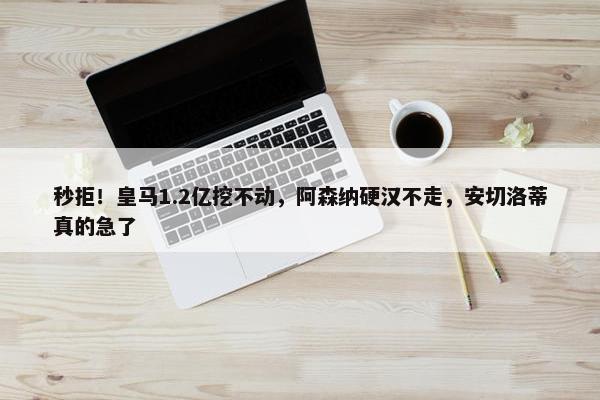 秒拒！皇马1.2亿挖不动，阿森纳硬汉不走，安切洛蒂真的急了