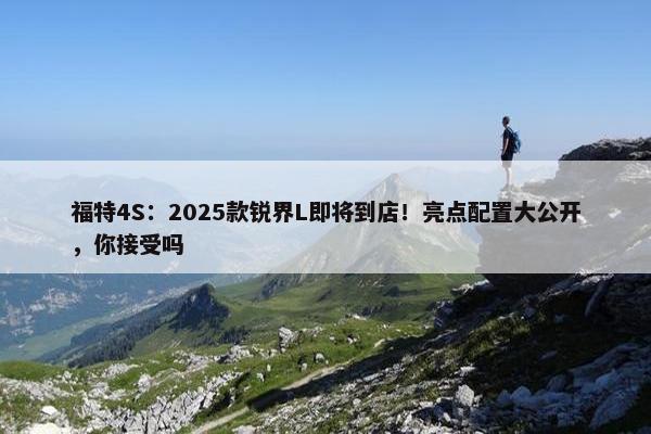 福特4S：2025款锐界L即将到店！亮点配置大公开，你接受吗