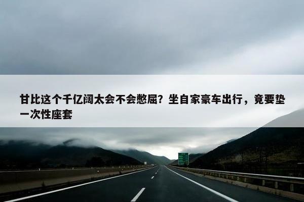 甘比这个千亿阔太会不会憋屈？坐自家豪车出行，竟要垫一次性座套