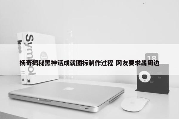 杨奇揭秘黑神话成就图标制作过程 网友要求出周边