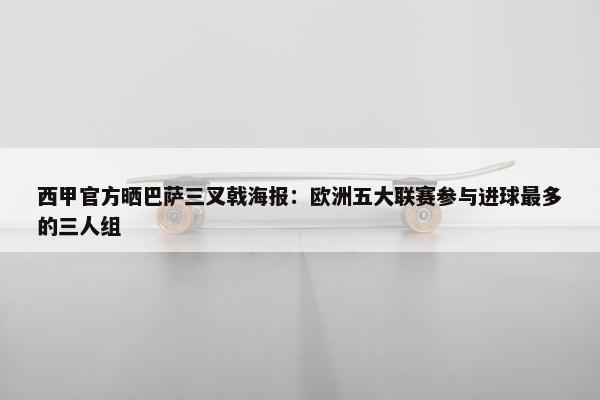 西甲官方晒巴萨三叉戟海报：欧洲五大联赛参与进球最多的三人组