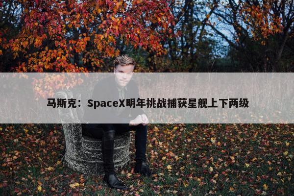 马斯克：SpaceX明年挑战捕获星舰上下两级