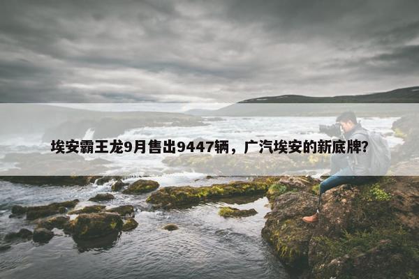 埃安霸王龙9月售出9447辆，广汽埃安的新底牌？