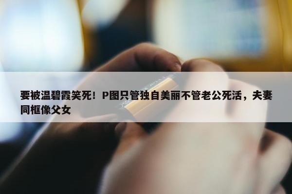 要被温碧霞笑死！P图只管独自美丽不管老公死活，夫妻同框像父女