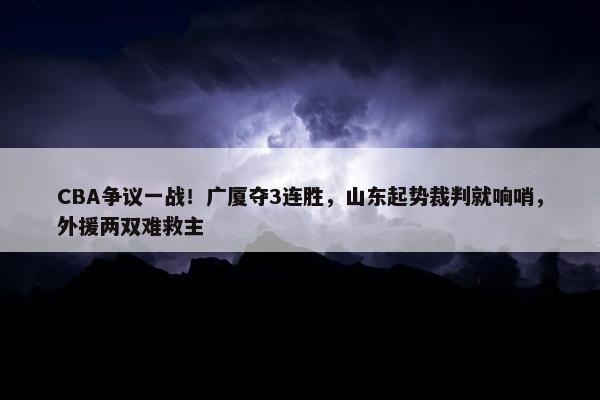 CBA争议一战！广厦夺3连胜，山东起势裁判就响哨，外援两双难救主