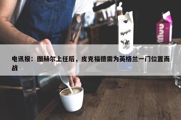 电讯报：图赫尔上任后，皮克福德需为英格兰一门位置而战