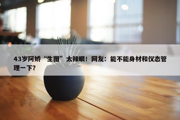 43岁阿娇“生图”太辣眼！网友：能不能身材和仪态管理一下？