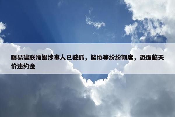 曝易建联嫖娼涉事人已被抓，篮协等纷纷割席，恐面临天价违约金