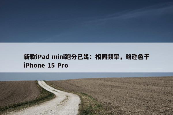 新款iPad mini跑分已出：相同频率，略逊色于iPhone 15 Pro