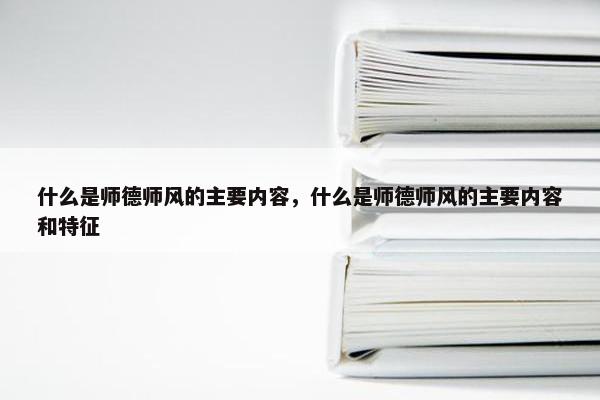 什么是师德师风的主要内容，什么是师德师风的主要内容和特征