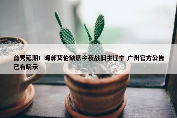 首秀延期！曝郭艾伦缺席今夜战旧主辽宁 广州官方公告已有暗示