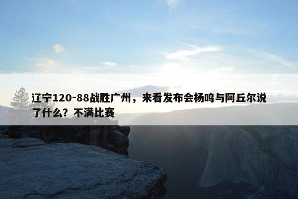 辽宁120-88战胜广州，来看发布会杨鸣与阿丘尔说了什么？不满比赛