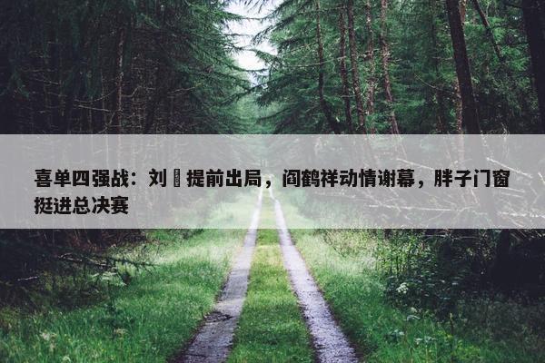 喜单四强战：刘旸提前出局，阎鹤祥动情谢幕，胖子门窗挺进总决赛