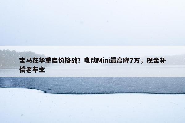 宝马在华重启价格战？电动Mini最高降7万，现金补偿老车主