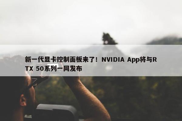 新一代显卡控制面板来了！NVIDIA App将与RTX 50系列一同发布