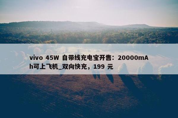 vivo 45W 自带线充电宝开售：20000mAh可上飞机_双向快充，199 元