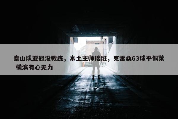 泰山队亚冠没教练，本土主帅接班，克雷桑63球平佩莱 横滨有心无力