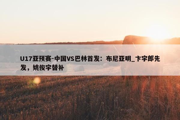 U17亚预赛-中国VS巴林首发：布尼亚明_卞宇郎先发，姚俊宇替补