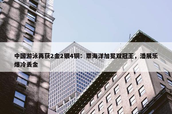 中国游泳再获2金2银4铜：覃海洋加冕双冠王，潘展乐爆冷丢金