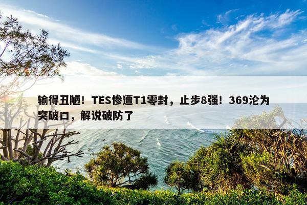 输得丑陋！TES惨遭T1零封，止步8强！369沦为突破口，解说破防了