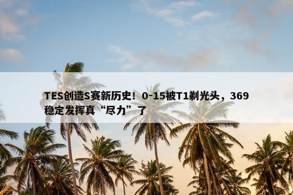 TES创造S赛新历史！0-15被T1剃光头，369稳定发挥真“尽力”了