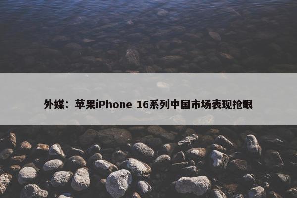 外媒：苹果iPhone 16系列中国市场表现抢眼