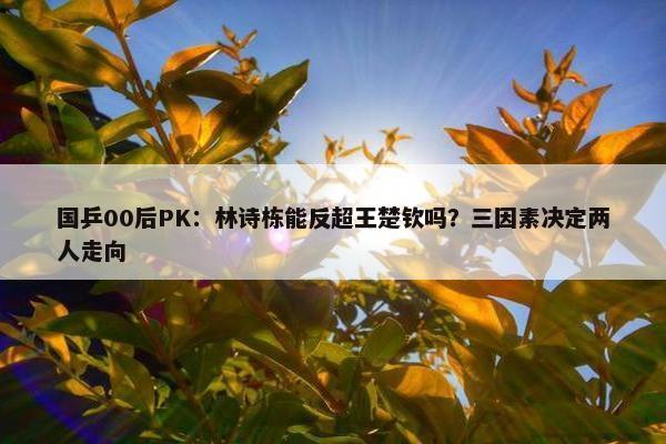 国乒00后PK：林诗栋能反超王楚钦吗？三因素决定两人走向