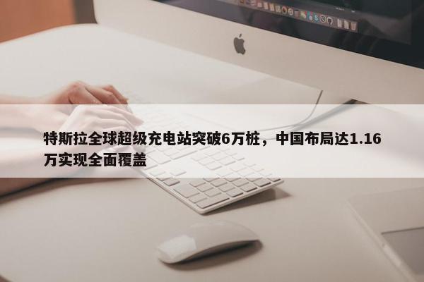 特斯拉全球超级充电站突破6万桩，中国布局达1.16万实现全面覆盖