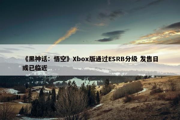 《黑神话：悟空》Xbox版通过ESRB分级 发售日或已临近