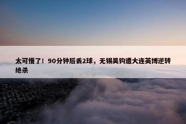 太可惜了！90分钟后丢2球，无锡吴钩遭大连英博逆转绝杀