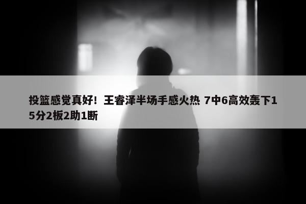 投篮感觉真好！王睿泽半场手感火热 7中6高效轰下15分2板2助1断