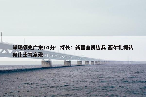 半场领先广东10分！探长：新疆全员皆兵 西尔扎提转换让士气高涨