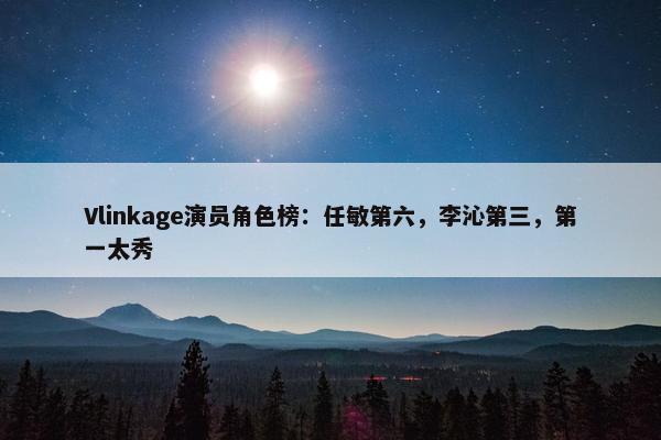 Vlinkage演员角色榜：任敏第六，李沁第三，第一太秀