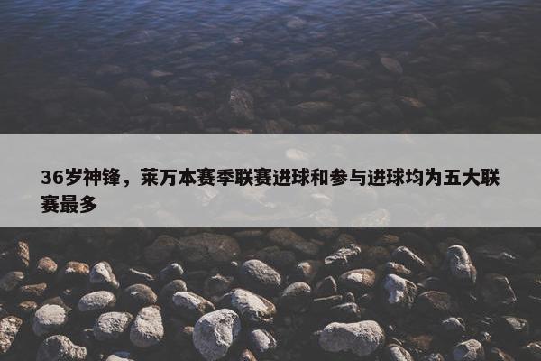 36岁神锋，莱万本赛季联赛进球和参与进球均为五大联赛最多