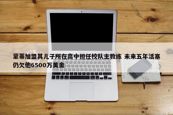 蒙蒂加盟其儿子所在高中担任校队主教练 未来五年活塞仍欠他6500万美金