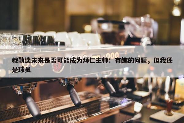 穆勒谈未来是否可能成为拜仁主帅：有趣的问题，但我还是球员