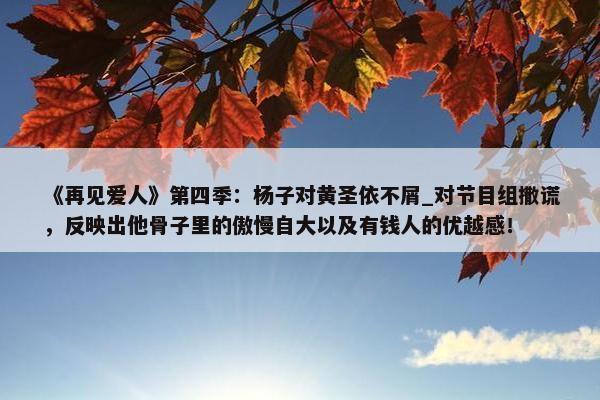 《再见爱人》第四季：杨子对黄圣依不屑_对节目组撒谎，反映出他骨子里的傲慢自大以及有钱人的优越感！