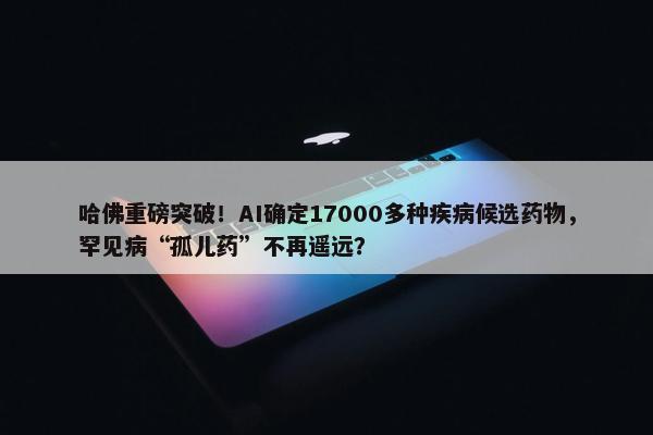 哈佛重磅突破！AI确定17000多种疾病候选药物，罕见病“孤儿药”不再遥远？