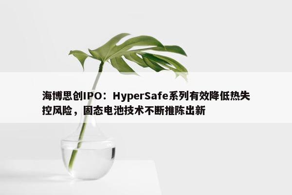 海博思创IPO：HyperSafe系列有效降低热失控风险，固态电池技术不断推陈出新