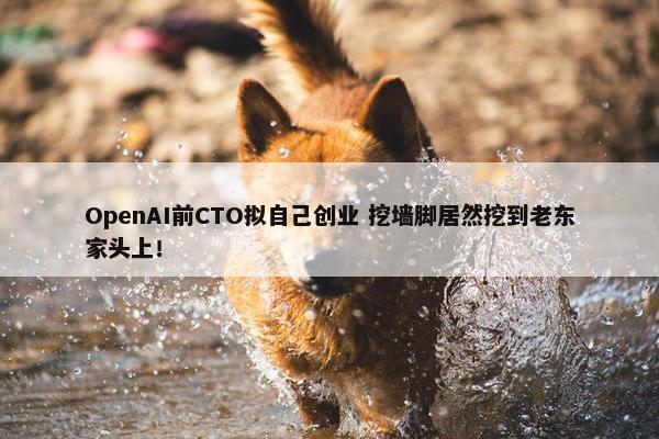 OpenAI前CTO拟自己创业 挖墙脚居然挖到老东家头上！